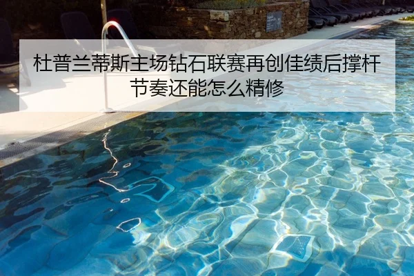 杜普兰蒂斯主场钻石联赛再创佳绩后撑杆节奏还能怎么精修