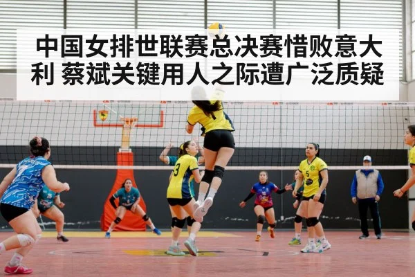 中国女排世联赛总决赛惜败意大利 蔡斌关键用人之际遭广泛质疑
